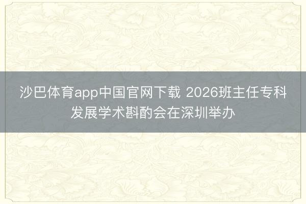 沙巴体育app中国官网下载 2026班主任专科发展学术斟酌会在深圳举办