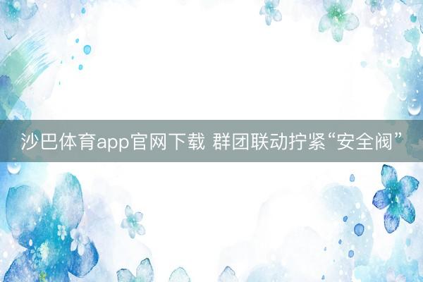 沙巴体育app官网下载 群团联动拧紧“安全阀”