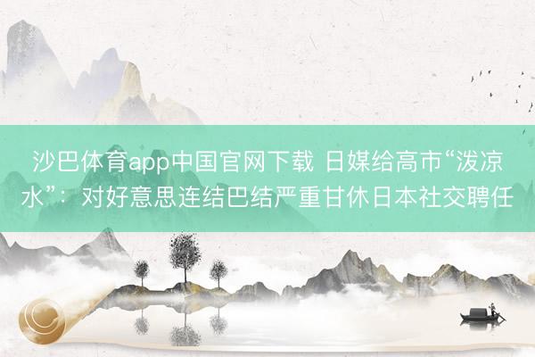 沙巴体育app中国官网下载 日媒给高市“泼凉水”：对好意思连结巴结严重甘休日本社交聘任