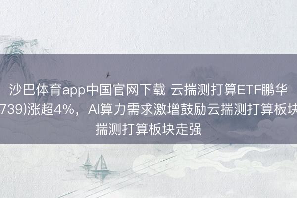 沙巴体育app中国官网下载 云揣测打算ETF鹏华(159739)涨超4%，AI算力需求激增鼓励云揣测打算板块走强