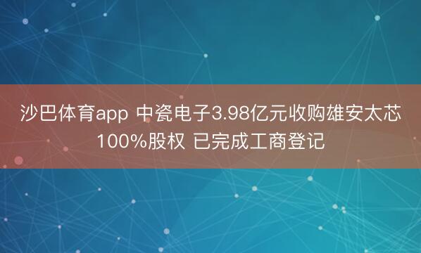 沙巴体育app 中瓷电子3.98亿元收购雄安太芯100%股权 已完成工商登记