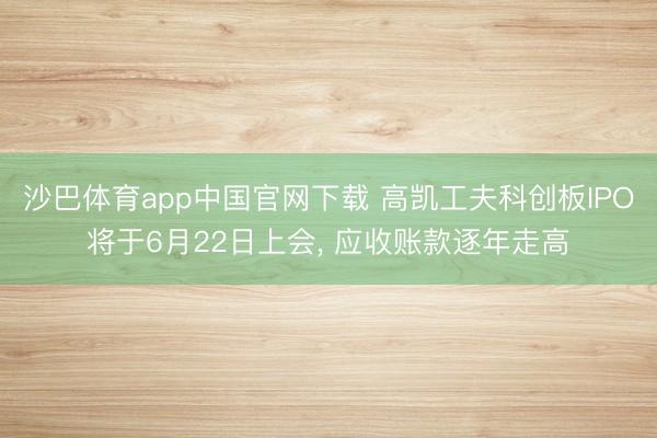 沙巴体育app中国官网下载 高凯工夫科创板IPO将于6月22日上会， 应收账款逐年走高