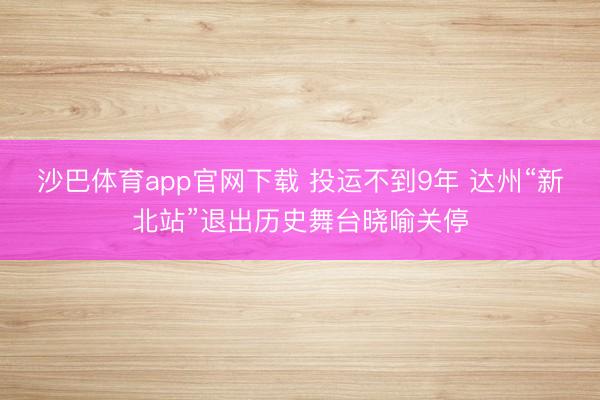 沙巴体育app官网下载 投运不到9年 达州“新北站”退出历史舞台晓喻关停