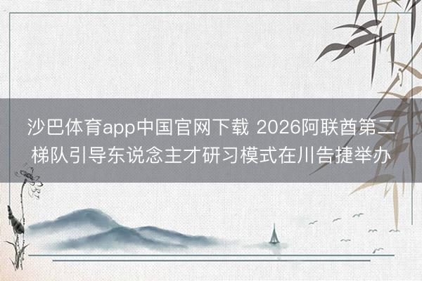 沙巴体育app中国官网下载 2026阿联酋第二梯队引导东说念主才研习模式在川告捷举办