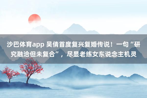 沙巴体育app 吴倩首度复兴复婚传说！一句“研究融洽但未复合”，尽显老练女东说念主机灵