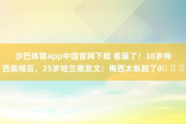 沙巴体育app中国官网下载 看服了！38岁梅西戴帽后，25岁哈兰德发文：梅西太纵脱了👑