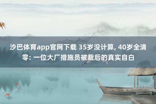 沙巴体育app官网下载 35岁没计算， 40岁全清零: 一位大厂措施员被裁后的真实自白