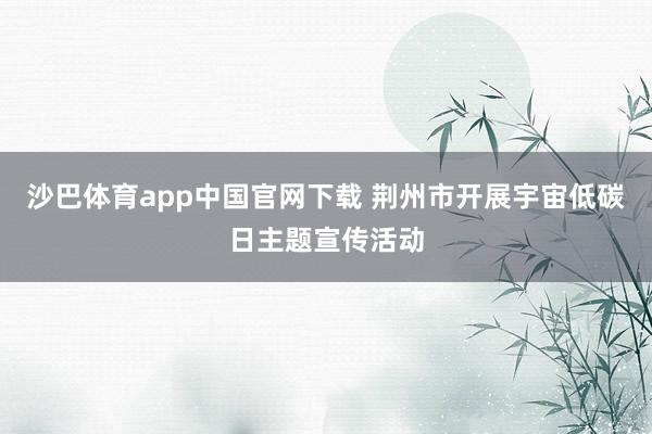 沙巴体育app中国官网下载 荆州市开展宇宙低碳日主题宣传活动