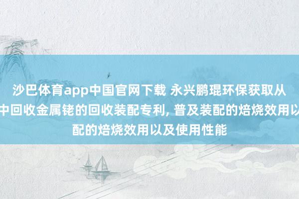沙巴体育app中国官网下载 永兴鹏琨环保获取从含铑催化剂中回收金属铑的回收装配专利， 普及装配的焙烧效用以及使用性能