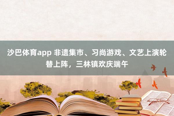 沙巴体育app 非遗集市、习尚游戏、文艺上演轮替上阵，三林镇欢庆端午