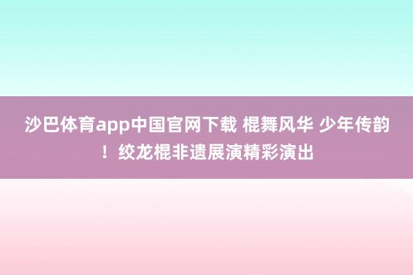 沙巴体育app中国官网下载 棍舞风华 少年传韵！绞龙棍非遗展演精彩演出