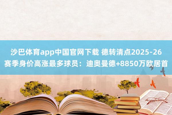 沙巴体育app中国官网下载 德转清点2025-26赛季身价高涨最多球员:迪奥曼德+8850万欧居首